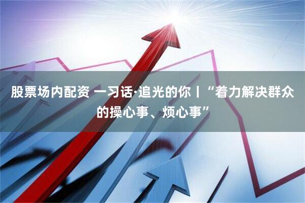 股票场内配资 一习话·追光的你丨“着力解决群众的操心事、烦心事”