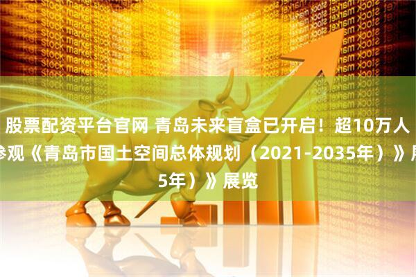 股票配资平台官网 青岛未来盲盒已开启！超10万人次参观《青岛市国土空间总体规划（2021-2035年）》展览