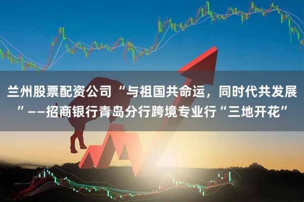兰州股票配资公司 “与祖国共命运，同时代共发展”——招商银行青岛分行跨境专业行“三地开花”