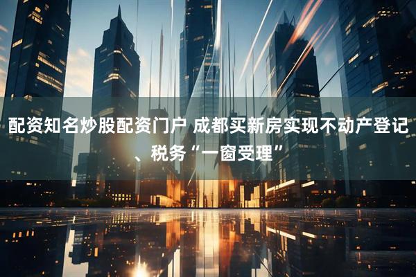 配资知名炒股配资门户 成都买新房实现不动产登记、税务“一窗受理”