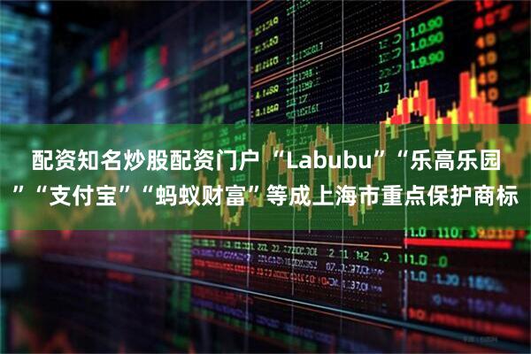 配资知名炒股配资门户 “Labubu”“乐高乐园”“支付宝”“蚂蚁财富”等成上海市重点保护商标