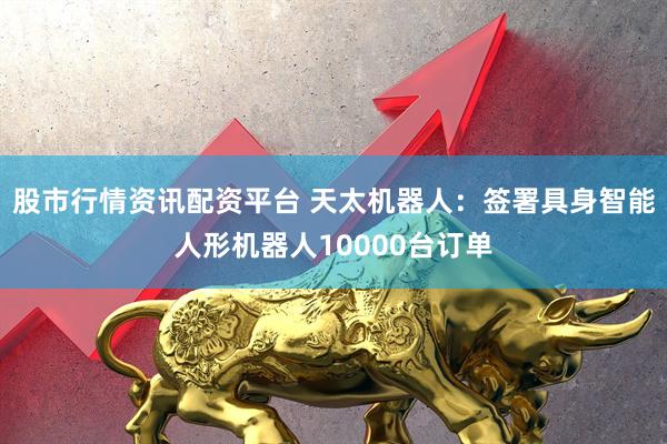 股市行情资讯配资平台 天太机器人：签署具身智能人形机器人10000台订单