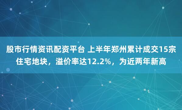股市行情资讯配资平台 上半年郑州累计成交15宗住宅地块，溢价率达12.2%，为近两年新高