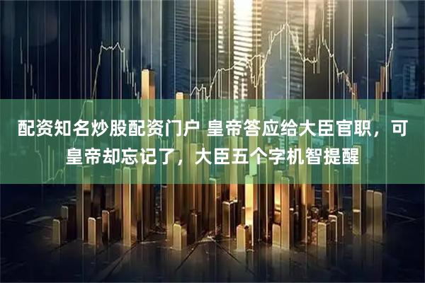 配资知名炒股配资门户 皇帝答应给大臣官职，可皇帝却忘记了，大臣五个字机智提醒