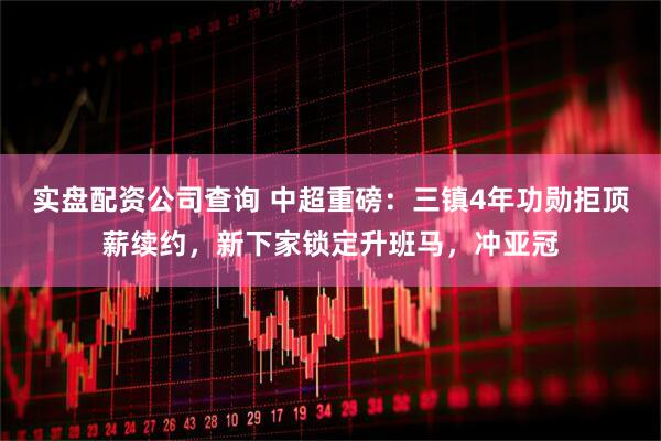 实盘配资公司查询 中超重磅：三镇4年功勋拒顶薪续约，新下家锁定升班马，冲亚冠