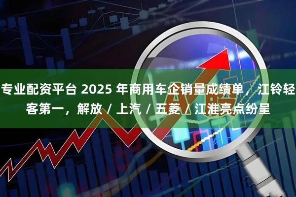 专业配资平台 2025 年商用车企销量成绩单，江铃轻客第一，解放 / 上汽 / 五菱 / 江淮亮点纷呈