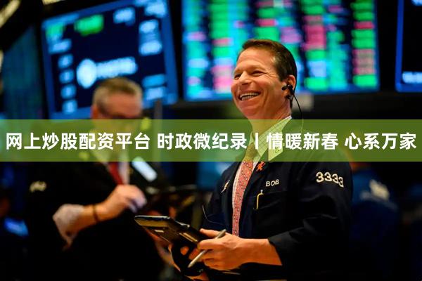 网上炒股配资平台 时政微纪录丨情暖新春 心系万家