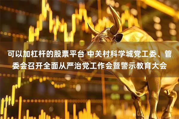 可以加杠杆的股票平台 中关村科学城党工委、管委会召开全面从严治党工作会暨警示教育大会
