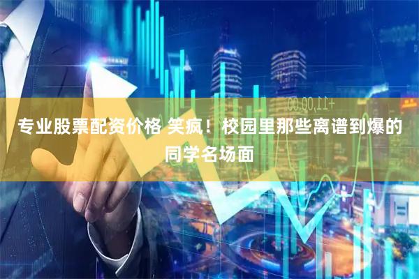 专业股票配资价格 笑疯！校园里那些离谱到爆的同学名场面